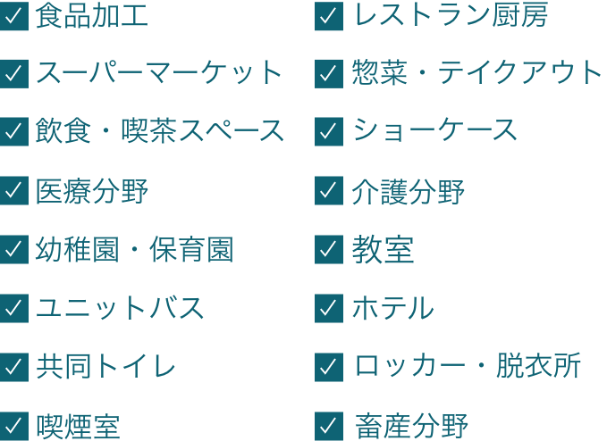 食品加工・レストラン厨房・スーパーマーケット・惣菜・テイクアウト・飲食・喫茶スペース・ショーケース・医療分野・介護分野・幼稚園・保育園・教室・ユニットバス・ホテル・共同トイレ・ロッカー・脱衣所・喫煙室・畜産分野・